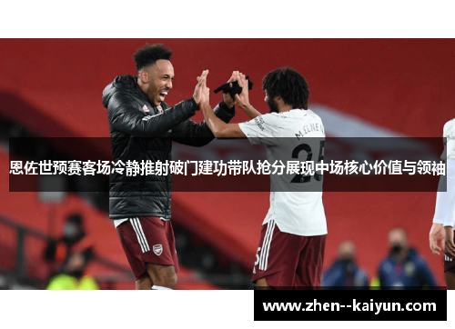 恩佐世预赛客场冷静推射破门建功带队抢分展现中场核心价值与领袖